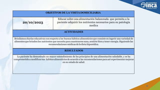 OBJETIVOS DE LA VISITA DOMICILIARIA
20/10/2023
Educar sobre una alimentación balanceada que permita a la
paciente adquirir los nutrientes necesarios para su patología
medica
ACTIVIDADES
Brindamoscharlas educativas conrespecto a los buenos hábitos alimenticiosque consiste en ingerir una variedad de
alimentosque brinden los nutrientes que necesita para mantenerse sana,sentirte bienytener energía. Siguiendolas
recomendaciones médicas dela dieta hiposódica.
RESULTADOS
La paciente ha demostrado un mayor entendimiento de los principios de una alimentación saludable, y se ha
comprometidoa modificarsus hábitosalimenticios de acuerdo a las recomendaciones paraasí experimentarmejoras
en su estado de salud.
29
 