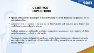 OBJETIVOS
ESPECIFICOS
3
• Aplicar el tratamiento guiado por el médico tratante con el fin de ayudar a la paciente en su
patología medica.
• Colaborar con el control y manejo de la hipertensión del paciente para lograr una
estabilidad prolongadade la misma.
• Realizar curaciones aplicando vendajes compresivos adecuados para mejorar el flujo
sanguíneovenoso y reducir la hinchazón.
• “Conocer el entorno del paciente mediante visitas domiciliarias, para educar al paciente
sobre ejercicios de movilidad, alimentación saludable y auto cuidados para mejorar su
calidad de vida”.
 