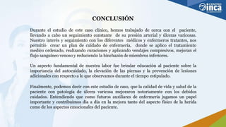 CONCLUSIÓN
Durante el estudio de este caso clínico, hemos trabajado de cerca con el paciente,
llevando a cabo un seguimiento constante de su presión arterial y úlceras varicosas.
Nuestro interés y seguimiento con los diferentes médicos y enfermeros tratantes, nos
permitió crear un plan de cuidado de enfermería, donde se aplico el tratamiento
medico ordenado, realizando curaciones y aplicando vendajes compresivos, mejoran el
flujo sanguíneo venoso y reduciendo la hinchazón de miembros inferiores.
Un aspecto fundamental de nuestra labor fue brindar educación al paciente sobre la
importancia del autocuidado, la elevación de las piernas y la prevención de lesiones
adicionales con respecto a lo que observamos durante el tiempo estipulado.
Finalmente, podemos decir con este estudio de caso, que la calidad de vida y salud de la
paciente con patología de úlcera varicosa mejoraron notoriamente con los debidos
cuidados. Entendiendo que como futuros auxiliares de enfermería jugamos un papel
importante y contribuimos día a día en la mejora tanto del aspecto físico de la herida
como de los aspectos emocionales del paciente.
 