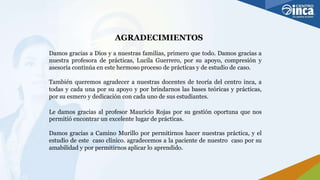 AGRADECIMIENTOS
Damos gracias a Dios y a nuestras familias, primero que todo. Damos gracias a
nuestra profesora de prácticas, Lucila Guerrero, por su apoyo, compresión y
asesoría continúa en este hermoso proceso de prácticas y de estudio de caso.
También queremos agradecer a nuestras docentes de teoría del centro inca, a
todas y cada una por su apoyo y por brindarnos las bases teóricas y prácticas,
por su esmero y dedicación con cada uno de sus estudiantes.
Le damos gracias al profesor Mauricio Rojas por su gestión oportuna que nos
permitió encontrar un excelente lugar de prácticas.
Damos gracias a Camino Murillo por permitirnos hacer nuestras práctica, y el
estudio de este caso clínico. agradecemos a la paciente de nuestro caso por su
amabilidad y por permitirnos aplicar lo aprendido.
 