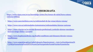 CIBERGRAFÍA
•
https://www.cigna.com/es-us/knowledge-center/hw/temas-de-salud/lcera-cutnea-
varicosa-tn8004
• https://www.usaveinclinics.com/es/enfermedad-de-las-venas/ulcera-venosa/
• https://www.cun.es/enfermedades-tratamientos/enfermedades/ulceras-varicosas
• https://www.elsevier.es/es-revista-farmacia-profesional-3-articulo-ulceras-vasculares-
factores-riesgo-clinica-13124067
• https://www.hopkinsmedicine.org/health/conditions-and-diseases/chronic-venous-
insufficiency
• https://www.argentina.gob.ar/salud/glosario/hipertension#:~:text=La%20hipertensi%
C3%B3n%20arterial%20(HTA)%20es,las%20paredes%20de%20las%20arterias.
 