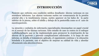 INTRODUCCIÓN
4
Paciente que enfrenta una condición médica desafiante: úlceras varicosas en sus
miembros inferiores. Las ulceras varicosas suelen ser consecuencia de la presión
arterial alta y la insuficiencia venosa. suelen aparecer en los lados de la parte
inferior de la pierna, sobre el tobillo y debajo de la pantorrilla como es el caso de
nuestrapaciente.
La atención y cuidados de enfermería especializados desempeñan un papel crucial
en el manejo de las úlceras varicosas. Este estudio de caso se centra en el enfoque
multidisciplinario que se ha implementado para promover la cicatrización de las
úlceras de la paciente y prevenir complicaciones adicionales. A lo largo de este
informe, se detalla el tratamiento aplicado, el seguimiento continuo y la educación
brindada a la paciente, con el objetivo de mejorar su calidad de vida y abordar
eficazmente esta afeccióncrónica.
 