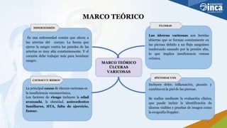 MARCO TEÓRICO
Es una enfermedad común que afecta a
las arterias del cuerpo. La fuerza que
ejerce la sangre contra las paredes de las
arterias es muy alta constantemente. Y el
corazón debe trabajar más para bombear
sangre.
HIPERTENSIÓN
MARCO TEÓRICO
ÚLCERAS
VARICOSAS
Las úlceras varicosas son heridas
abiertas que se forman comúnmente en
las piernas debido a un flujo sanguíneo
inadecuado causado por la presión alta,
lo que implica insuficiencia venosa
crónica.
ÚLCERAS
La principal causa de úlceras varicosas es
la insuficiencia venosacrónica.
Los factores de riesgo incluyen la edad
avanzada, la obesidad, antecedentes
familiares, HTA, falta de ejercicio,
fumar.
CAUSAS Y F. RIESGO
Incluyen dolor, inflamación, picazón y
cambios enla piel de las piernas.
Se realiza mediante la evaluación clínica,
que puede incluir la identificación de
úlceras visibles y pruebas de imagen como
la ecografía Doppler.
SÍNTOMAS YDX
5
 