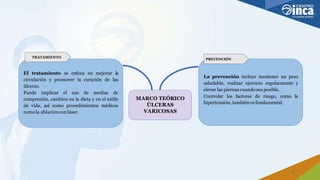 El tratamiento se enfoca en mejorar la
circulación y promover la curación de las
úlceras.
Puede implicar el uso de medias de
compresión, cambios en la dieta y en el estilo
de vida, así como procedimientos médicos
comola ablacióncon láser.
MARCO TEÓRICO
ÚLCERAS
VARICOSAS
La prevención incluye mantener un peso
saludable, realizar ejercicio regularmente y
elevar las piernas cuandosea posible.
Controlar los factores de riesgo, como la
hipertensión, tambiénesfundamental.
TRATAMIENTO
PREVENCIÓN
6
 