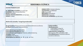 HISTORIA CLÍNICA
DATOS PERSONALES
DIRECCIÓN: Soledad,Atlántico.
N° HISTORIA CLINÍCA: 22.420.550 TELÉFONO: 3208866967
NOMBRE: MaríaGómezMartínez EPS: NuevaEPS
SEXO: Femenino RÉGIMEN: Subsidiado
FECHA DENACIMIENTO: 20/04/1951 SERVICIO: Urgencias
EDAD: 72 años. FECHADE INGRESO: 25/08/2023
Motivo de consulta: “tengola presiónalta”
Dx presuntivo: Venasvaricosas enmiembrosinferioresconúlceras. Ordenmédica
Dx final: Enfermedad venosa periférica. Medicamentos:
• CAPTOPRIL50 Mg VO
Antecedentespersonales:HTA • FUROSEMIDA 20 MgIV
Antecedentesfamiliares: HTA Laboratorios eimágenes:
Antecedentesquirúrgicos: Pomeroy,safenectomía izq. Hemograma, PCR, uroanálisis,EKG.
Alergias: Niega Procedimientos: Curaciónenúlceras
Traumas: FX codoizq miembrosinferiores.
Menarquia:(14 años)G: 2 P: 2 A: 0 C: 0
7
 