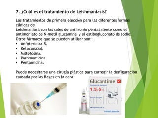 7. ¿Cuál es el tratamiento de Leishmaniasis?
Los tratamientos de primera elección para las diferentes formas
clínicas de
Leishmaniasis son las sales de antimonio pentavalente como el
antimoniato de N-metil glucamina y el estibogluconato de sodio.
Otros fármacos que se pueden utilizar son:
• Anfotericina B.
• Ketoconazol.
• Miltefosina.
• Paromomicina.
• Pentamidina.
Puede necesitarse una cirugía plástica para corregir la desfiguración
causada por las llagas en la cara.
 