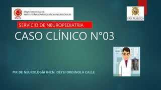 CASO CLÍNICO N°03
MR DE NEUROLOGÍA INCN. DEYSI ORDINOLA CALLE
SERVICIO DE NEUROPEDIATRIA
 