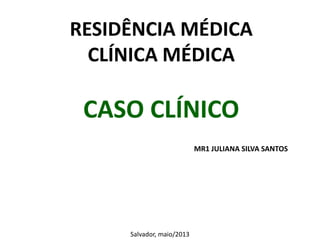 RESIDÊNCIA MÉDICA
CLÍNICA MÉDICA

CASO CLÍNICO
MR1 JULIANA SILVA SANTOS

Salvador, maio/2013

 