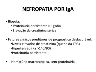 NEFROPATIA POR IgA
• Biópsia:
• Proteinúria persistente > 1g/dia
• Elevação da creatinina sérica
• Fatores clínicos preditores de prognóstico desfavorável:
•Níveis elevados de creatinina (queda da TFG)
•Hipertensão (Pa >140/90)
•Proteinúria persistente
•

Hematúria macroscópica, sem proteinúria

 