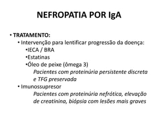 NEFROPATIA POR IgA
• TRATAMENTO:
• Intervenção para lentificar progressão da doença:
•IECA / BRA
•Estatinas
•Óleo de peixe (ômega 3)
Pacientes com proteinúria persistente discreta
e TFG preservada
• Imunossupresor
Pacientes com proteinúria nefrótica, elevação
de creatinina, biópsia com lesões mais graves

 
