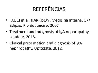 REFERÊNCIAS
• FAUCI et al. HARRISON. Medicina Interna. 17ª
Edição. Rio de Janeiro, 2007
• Treatment and prognosis of IgA nephropathy.
Uptdate, 2013.
• Clinical presentation and diagnosis of IgA
nephropathy. Uptodate, 2012.

 