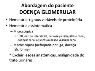 Abordagem do paciente

DOENÇA GLOMERULAR
• Hematúria + graus variáveis de proteinúria
• Hematúria assintomática
– Microscópica
• HPB, nefrite intersticial, necrose papilar, litíase renal,
doenças renais císticas ou lesão vascular renal

– Macroscópica (nefropatia por IgA, doença
falciforme)

* Excluir lesões anatômicas, malignidade do
trato urinário

 