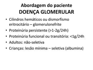 Abordagem do paciente

DOENÇA GLOMERULAR
• Cilindros hemáticos ou dismorfismo
eritrocitário – glomerulonefrite
• Proteinúria persistente (>1-2g/24h)
• Proteinúria funcional ou transitória: <1g/24h
• Adultos: não-seletiva
• Crianças: lesão mínima – seletiva (albumina)

 