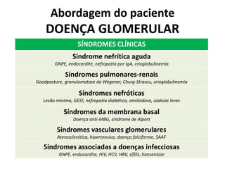 Abordagem do paciente

DOENÇA GLOMERULAR
SÍNDROMES CLÍNICAS
Síndrome nefrítica aguda
GNPE, endocardite, nefropatia por IgA, crioglobulinemia

Síndromes pulmonares-renais
Goodpasture, granulomatose de Wegener, Churg-Strauss, crioglobulinemia

Síndromes nefróticas
Lesão mínima, GESF, nefropatia diabética, amiloidose, cadeias leves

Síndromes da membrana basal
Doença anti-MBG, síndrome de Alport

Síndromes vasculares glomerulares
Aterosclerótica, hipertensiva, doença falciforme, SAAF

Síndromes associadas a doenças infecciosas
GNPE, endocardite, HIV, HCV, HBV, sífilis, hanseníase

 