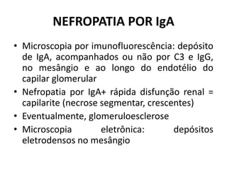 NEFROPATIA POR IgA
• Microscopia por imunofluorescência: depósito
de IgA, acompanhados ou não por C3 e IgG,
no mesângio e ao longo do endotélio do
capilar glomerular
• Nefropatia por IgA+ rápida disfunção renal =
capilarite (necrose segmentar, crescentes)
• Eventualmente, glomeruloesclerose
• Microscopia
eletrônica:
depósitos
eletrodensos no mesângio

 