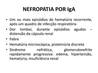NEFROPATIA POR IgA
• Um ou mais episódios de hematúria recorrente,
após um quadro de infecção respiratória
• Dor lombar, durante episódios agudos –
distensão da cápsula renal
• Febre
• Hematúria microscópica, proteinúria discreta
• Síndrome
nefrótica,
glomerulonefrite
rapidamente progressiva: edema, hipertensão,
hematúria, insuficiência renal

 