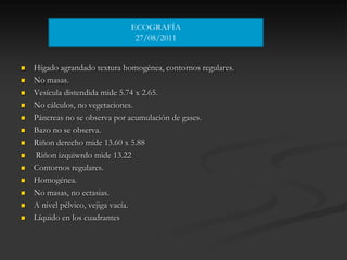 ECOGRAFÍA
                                27/08/2011


   Hígado agrandado textura homogénea, contornos regulares.
   No masas.
   Vesícula distendida mide 5.74 x 2.65.
   No cálculos, no vegetaciones.
   Páncreas no se observa por acumulación de gases.
   Bazo no se observa.
   Riñon derecho mide 13.60 x 5.88
   Riñon izquiwrdo mide 13.22
   Contornos regulares.
   Homogénea.
   No masas, no ectasias.
   A nivel pélvico, vejiga vacía.
   Líquido en los cuadrantes
 