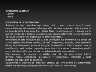 •MOTIVO DE CONSULTA
 Control.
 Edema.

•EVOLUCIÓN DE LA ENFERMEDAD
 Paciente de sexo masculino con cuadro clínico que comenzó hace 2 meses
caracterizado por edema palpebral de aparición matutina, progresivo hasta anasarca en
aproximadamente 2 semanas, frío, dejaba fóvea, no disminuía con el reposo, por lo
que fue trasladado al Hospital Guayaquil donde recibió tratamiento (metilprednisolona
3g. I.V), le realizaron una biopsia que no obtuvo resultados.
Permaneció en esta institución por 21 días sin mejoría, fue transferido a la clínica San
Martín presentando fiebre continua, de 400C, oligoanuria, anasarca, dolor abdominal
difuso, hipoalbuminemia grave de 0.4 g/dl, hipertensión arterial y extensa área de
celulitis en la región lumbar izquierda y parte lateral de abdomen izquierdo en relación
con el sitio de punción para biopsia, con salida de líquido seropurulento.
Posteriormente le colocaron un catéter para HD vía vena yugular interna
derecha, recibió antibióticos (meropenem y vancomicina), esteroides y acido
micofenólico, reposición de albúmina.
Actualmente el paciente se encuentra estable, con leve edema en extremidades
inferiores y abdomen, ha mejorado la diuresis, el catéter ha sido retirado.
 
