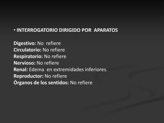 • INTERROGATORIO DIRIGIDO POR APARATOS

Digestivo: No refiere
Circulatorio: No refiere
Respiratorio: No refiere
Nervioso: No refiere
Renal: Edema en extremidades inferiores.
Reproductor: No refiere
Órganos de los sentidos: No refiere
 