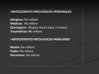 •ANTECEDENTES PATOLÓGICOS PERSONALES:

Alérgicos: No refiere
Médicos: No refiere
Quirúrgicos: Biopsia renal ( hace 2 meses)
Traumáticos: No refiere

•ANTECEDENTES PATOLOGICOS FAMILIARES:

Madre: No refiere
Padre: No refiere
Hermanos: No refiere
 