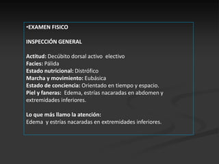•EXAMEN FISICO

INSPECCIÓN GENERAL

Actitud: Decúbito dorsal activo electivo
Facies: Pálida
Estado nutricional: Distrófico
Marcha y movimiento: Eubásica
Estado de conciencia: Orientado en tiempo y espacio.
Piel y faneras: Edema, estrías nacaradas en abdomen y
extremidades inferiores.

Lo que más llamo la atención:
Edema y estrías nacaradas en extremidades inferiores.
 