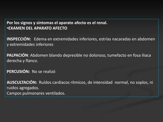 Por los signos y síntomas el aparato afecto es el renal.
•EXAMEN DEL APARATO AFECTO

INSPECCIÓN: Edema en extremidades inferiores, estrías nacaradas en abdomen
y extremidades inferiores

PALPACIÓN: Abdomen blando depresible no doloroso, tumefacto en fosa iliaca
derecha y flanco.

PERCUSIÓN: No se realizó

AUSCULTACIÓN: Ruídos cardiacos rítmicos, de intensidad normal, no soplos, ni
ruidos agregados.
Campos pulmonares ventilados.
 