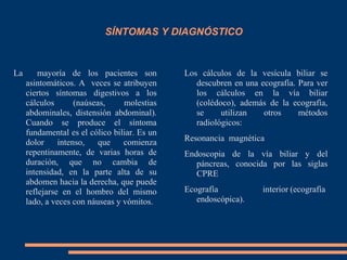 SÍNTOMAS Y DIAGNÓSTICO
La mayoría de los pacientes son
asintomáticos. A veces se atribuyen
ciertos síntomas digestivos a los
cálculos (naúseas, molestias
abdominales, distensión abdominal).
Cuando se produce el síntoma
fundamental es el cólico biliar. Es un
dolor intenso, que comienza
repentinamente, de varias horas de
duración, que no cambia de
intensidad, en la parte alta de su
abdomen hacia la derecha, que puede
reflejarse en el hombro del mismo
lado, a veces con náuseas y vómitos.
Los cálculos de la vesícula biliar se
descubren en una ecografía. Para ver
los cálculos en la vía biliar
(colédoco), además de la ecografía,
se utilizan otros métodos
radiológicos:
Resonancia magnética
Endoscopia de la vía biliar y del
páncreas, conocida por las siglas
CPRE
Ecografía interior (ecografía
endoscópica).
 