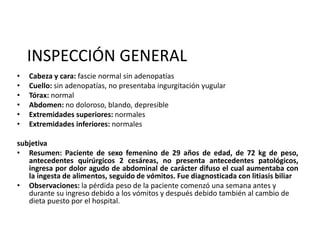 INSPECCIÓN GENERAL
• Cabeza y cara: fascie normal sin adenopatías
• Cuello: sin adenopatías, no presentaba ingurgitación yugular
• Tórax: normal
• Abdomen: no doloroso, blando, depresible
• Extremidades superiores: normales
• Extremidades inferiores: normales
subjetiva
• Resumen: Paciente de sexo femenino de 29 años de edad, de 72 kg de peso,
antecedentes quirúrgicos 2 cesáreas, no presenta antecedentes patológicos,
ingresa por dolor agudo de abdominal de carácter difuso el cual aumentaba con
la ingesta de alimentos, seguido de vómitos. Fue diagnosticada con litiasis biliar
• Observaciones: la pérdida peso de la paciente comenzó una semana antes y
durante su ingreso debido a los vómitos y después debido también al cambio de
dieta puesto por el hospital.
 
