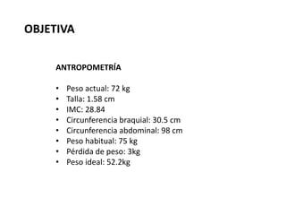 ANTROPOMETRÍA
• Peso actual: 72 kg
• Talla: 1.58 cm
• IMC: 28.84
• Circunferencia braquial: 30.5 cm
• Circunferencia abdominal: 98 cm
• Peso habitual: 75 kg
• Pérdida de peso: 3kg
• Peso ideal: 52.2kg
OBJETIVA
 