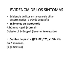 EVIDENCIA DE LOS SÍNTOMAS
• Evidencia de litos en la vesícula biliar
determinados a través ecografía.
• Exámenes de laboratorio
Albúmina 4g/dl (normal)
Colesterol 145mg/dl (levemente elevado)
• Cambio de peso = ((75 -72)/ 75) x100= 4%
En 2 semanas.
(significativo)
 
