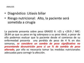 • Diagnóstico: Litiasis biliar
• Riesgo nutricional: Alto, la paciente será
sometida a cirugía
La paciente presenta sobre peso GRADO II: >25 y <29.9 / IMC:
28.84 ya que su peso en kg sobrepasa a su peso ideal, a pesar de
ello podemos evaluar que la paciente desde el comienzo de su
enfermedad presenta una perdida de peso de 4 % en dos
semanas, se considera un cambio de peso significativo no
presentando desnutrición pero si un % de cambio de peso
alterado, por ello es necesario tomar las medidas nutricionales
adecuadas para corregir la afección.
ANALISIS
 