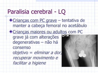 Paralisia cerebral - LQ Crianças com PC grave  – tentativa de manter a cabeça femoral no acetábulo Crianças maiores ou adultos  com PC grave já com alterações degenerativas – não há consenso objetivo =  eliminar a dor, recuperar movimento e facilitar a higiene 