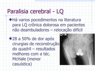 Paralisia cerebral - LQ Há varios pocedimentos na literatura para LQ crônica dolorosa em pacientes não deambuladores – relocação difícil 28 a 50% de dor após cirurgias de reconstrução do quadril – resultados melhores com a téc. McHale (menor casuística) 