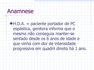 Anamnese H.D.A. = paciente portador de PC espástica, genitora informa que o mesmo não conseguia manter-se sentado desde os 6 anos de idade e que vinha com dor de intensidade progressiva em quadril direito há 1 ano. 