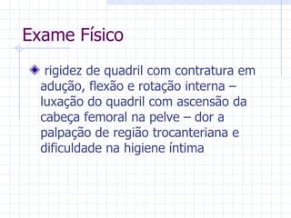 Exame Físico rigidez de quadril com contratura em adução, flexão e rotação interna – luxação do quadril com ascensão da cabeça femoral na pelve – dor a palpação de região trocanteriana e dificuldade na higiene íntima 