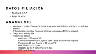 D AT O S F I L I A C I Ó N
• Nombre: L.R.A.A
• Edad: 84 años
• Motivo de consulta: Evaluación dental a paciente hospitalizado solicitado por médico
tratante
• Antecedentes mórbidos: Psoriasis, Ulceras varicosas en EEII (no activas).
• Diagnostico: Penfigoide
• Tratamiento actual:
-Amiodaron 200mg día VO
-Clobetazol crema 0.05%, aplicar cada 12 hrs en superficie corporal
-Prednisona 20 mg, 2 comp c/ 12 horas VO
-HNF 5000 U c/ 12 horas
-Dapsona 50 mg 1 comp VO por 7 días
-CSV cada 8 horas
A N A M N E S I S
 
