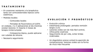 T R A T A M I E N T O
• En ocasiones resistente a la terapéutica
tanto con corticoesteroides tópicos como
sistémicos.
• Medidas locales:
- Corticoides locales
- Pomadas de fluocinolona al 0,05%
en orabase, 2 a 3 aplicaciones al día mientras
existan lesiones  mejoría 2 meses de
terapia ininterrumpida.
- Ciclosporina tópica, puede aplicarse
con cubetas de silicona.
• Necesario seguimiento
• Evolución crónica
• tratamiento prolongado: periodos remisión
largos (1/3)
• Lesiones orales son de más fácil control,
infrecuente cicatrices
• Seguimiento de por vida, evitar bridas
cicatrizales
• Un diagnóstico precoz evitará la aparición de
complicaciones: lesiones orales son la forma
de inicio más frecuente
E V O L U C I Ó N Y P R O N Ó S T I C O
 