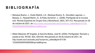 • Mareque Bueno, J., Hueto Madrid, J.A., Mareque Bueno, S., González Lagunas, J.,
Bassas, C., Raspall Martín, G., & Palau Aymerich, J.. (2006). Penfigoide de la mucosa
oral. Revista Española de Cirugía Oral y Maxilofacial, 28(5), 307-312. Recuperado en 28
de octubre de 2021, de http://scielo.isciii.es/scielo.php?script=sci_arttext&pid=S1130-
05582006000500006&lng=es&tlng=es.
• Milián-Masanet, Mª Angeles, & Sanchis-Bielsa, José M. (2004). Penfigoides: Revisión y
puesta al día. RCOE, 9(4), 429-434. Recuperado en 28 de octubre de 2021, de
http://scielo.isciii.es/scielo.php?script=sci_arttext&pid=S1138-
123X2004000400005&lng=es&tlng=es.
B I B L I O G R A F Í A
 