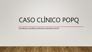 CASO CLÍNICO POPQ
DR MIGUEL EDUARDO GONZALEZ ESPONDA R2GYO
 