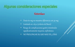 Ketorolaco
• Dosis 60 mg no muestra diferencia con 30 mg
• Limitado en >65 a (criterio de Beers)
• Riesgo de complicaciones gastro intestinales
significativamente mayores, nefrotóxico.
• NO PROLONGAR SU USO MÁS DE 5 DÍAS
 