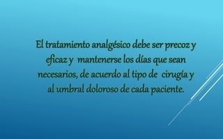 El tratamiento analgésico debe ser precoz y
eficaz y mantenerse los días que sean
necesarios, de acuerdo al tipo de cirugía y
al umbral doloroso de cada paciente.
 