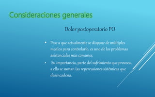 Dolorpostoperatorio PO
• Pese a que actualmente se dispone de múltiples
medios para controlarlo, es uno de los problemas
asistenciales más comunes.
• Su importancia, parte del sufrimiento que provoca,
a ello se suman las repercusiones sistémicas que
desencadena.
 