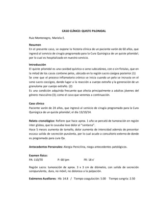 CASO CLÍNICO: QUISTE PILONIDAL 
Ruiz Montenegro, Mariela E. 
Resumen 
En el presente caso, se expone la historia clínica de un paciente varón de 60 años, que 
ingresó al servicio de cirugía programado para la Cura Quirúrgica de un quiste pilonidal ; 
por lo cual es hospitalizado en nuestro servicio. 
Introducción 
El quiste pilonidal es una cavidad quística o seno subcutáneo, con o sin fístulas, que en 
la mitad de los casos contiene pelos, ubicada en la región sacro coxígea posterior. (1) 
Se cree que el proceso inflamatorio crónico se inicia cuando un pelo se incrusta en el 
seno sacro coccígeo, dando lugar a la reacción a cuerpo extraño y la generación de un 
granuloma por cuerpo extraño. (2) 
Es una condición adquirida frecuente que afecta principalmente a adultos jóvenes del 
género masculino (3); como el caso que veremos a continuación. 
Caso clínico 
Paciente varón de 24 años, que ingresó al servicio de cirugía programado para la Cura 
Quirúrgica de un quiste pilonidal; el día 13/10/14. 
Relato cronológico: Refiere que hace aprox. 1 año se percató de tumoración en región 
inter glútea, que le causaba leve dolor al “sentarse”. 
Hace 5 meses aumenta de tamaño, dolor aumenta de intensidad además de presentar 
escasa salida de secreción purulenta, por lo cual acude a consultorio externo de donde 
es programado para cura Qx. 
Antecedentes Personales: Alergia Penicilina, niega antecedentes patológicos. 
Examen físico: 
PA: 110/70 P: 68 lpm FR: 18 x’ 
Región sacra: tumoración de aprox. 3 x 3 cm de diámetro, con salida de secreción 
seropurulenta, dura, no móvil, no dolorosa a la palpación. 
Exámenes Auxiliares: Hb: 14.8 / Tiempo coagulación: 5.00 Tiempo sangría: 2.50 
 