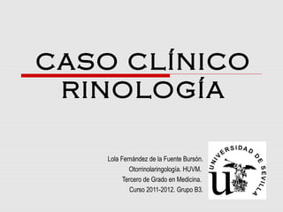 CASO CLÍNICO
RINOLOGÍA
Lola Fernández de la Fuente Bursón.
Otorrinolaringología. HUVM.
Tercero de Grado en Medicina.
Curso 2011-2012. Grupo B3.
 