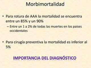 • Para rotura de AAA la mortalidad se encuentra
entre un 85% y un 90%
– Entre un 1 a 2% de todas las muertes en los países
occidentales
• Para cirugía preventiva la mortalidad es inferior al
5%
Morbimortalidad
 