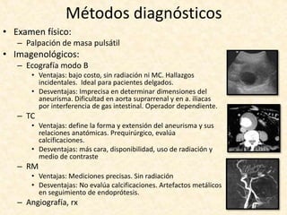 Métodos diagnósticos
• Examen físico:
– Palpación de masa pulsátil
• Imagenológicos:
– Ecografía modo B
• Ventajas: bajo costo, sin radiación ni MC. Hallazgos
incidentales. Ideal para pacientes delgados.
• Desventajas: Imprecisa en determinar dimensiones del
aneurisma. Dificultad en aorta suprarrenal y en a. iliacas
por interferencia de gas intestinal. Operador dependiente.
– TC
• Ventajas: define la forma y extensión del aneurisma y sus
relaciones anatómicas. Prequirúrgico, evalúa
calcificaciones.
• Desventajas: más cara, disponibilidad, uso de radiación y
medio de contraste
– RM
• Ventajas: Mediciones precisas. Sin radiación
• Desventajas: No evalúa calcificaciones. Artefactos metálicos
en seguimiento de endoprótesis.
– Angiografía, rx
 