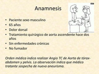 Anamnesis
• Paciente sexo masculino
• 65 años
• Dolor dorsal
• Tratamiento quirúrgico de aorta ascendente hace dos
años
• Sin enfermedades crónicas
• No fumador
Orden médica indica realizar Angio TC de Aorta de tórax-
abdomen y pelvis. La observación indica que médico
tratante sospecha de nuevo aneurisma.
 
