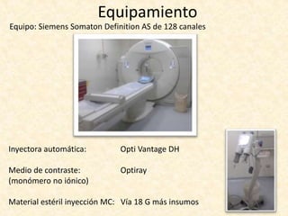 Equipamiento
Equipo: Siemens Somaton Definition AS de 128 canales
Inyectora automática: Opti Vantage DH
Medio de contraste: Optiray
(monómero no iónico)
Material estéril inyección MC: Vía 18 G más insumos
 