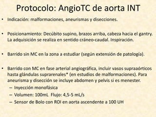 Protocolo: AngioTC de aorta INT
• Indicación: malformaciones, aneurismas y disecciones.
• Posicionamiento: Decúbito supino, brazos arriba, cabeza hacia el gantry.
La adquisición se realiza en sentido cráneo-caudal. Inspiración.
• Barrido sin MC en la zona a estudiar (según extensión de patología).
• Barrido con MC en fase arterial angiográfica, incluir vasos supraaórticos
hasta glándulas suprarenales* (en estudios de malformaciones). Para
aneurisma y disección se incluye abdomen y pelvis si es menester.
– Inyección monofásica
– Volumen: 100mL Flujo: 4,5-5 mL/s
– Sensor de Bolo con ROI en aorta ascendente a 100 UH
 