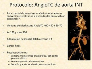 Protocolo: AngioTC de aorta INT
• Para control de aneurismas aórticos operados es
conveniente realizar un estudio tardío para evaluar
endoleaks*.
• Ventana de Mediastino AngioTC 400-450 / 50-70
• Kv 120 y mAs 300
• Adquisición helicoidal. Pitch cercano a 1
• Cortes finos
• Reconstrucciones:
– Ventana mediastínica angiográfica, con cortes
gruesos y finos
– Ventana pulmón alta resolución
– Corazón y aorta localizado, con cortes finos
 